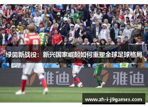 绿茵新战役:新兴国家崛起如何重塑全球足球格局 绿茵新战役:新兴国家崛起如何重塑全球足球格局