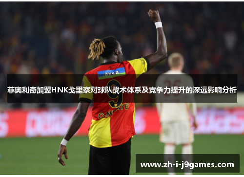 菲奥利奇加盟HNK戈里察对球队战术体系及竞争力提升的深远影响分析 菲奥利奇加盟HNK戈里察对球队战术体系及竞争力提升的深远影响分析