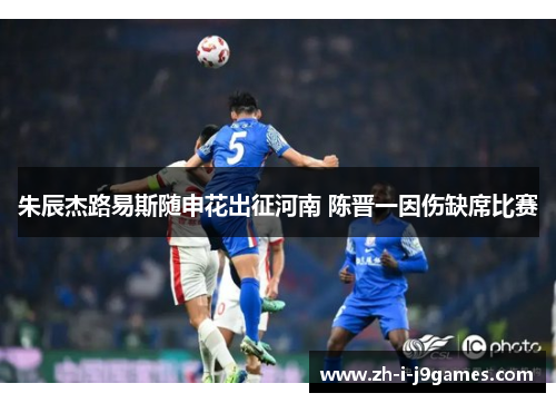 朱辰杰路易斯随申花出征河南 陈晋一因伤缺席比赛