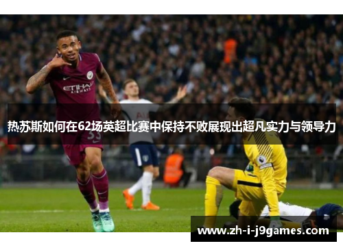 热苏斯如何在62场英超比赛中保持不败展现出超凡实力与领导力 热苏斯如何在62场英超比赛中保持不败展现出超凡实力与领导力