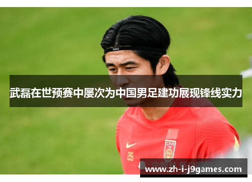 武磊在世预赛中屡次为中国男足建功展现锋线实力 武磊在世预赛中屡次为中国男足建功展现锋线实力