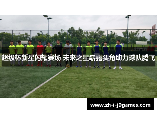 超级杯新星闪耀赛场 未来之星崭露头角助力球队腾飞 超级杯新星闪耀赛场 未来之星崭露头角助力球队腾飞